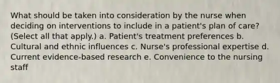 What should be taken into consideration by the nurse when deciding on interventions to include in a patient's plan of care? (Select all that apply.) a. Patient's treatment preferences b. Cultural and ethnic influences c. Nurse's professional expertise d. Current evidence-based research e. Convenience to the nursing staff