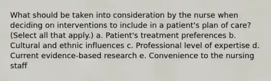 What should be taken into consideration by the nurse when deciding on interventions to include in a patient's plan of care? (Select all that apply.) a. Patient's treatment preferences b. Cultural and ethnic influences c. Professional level of expertise d. Current evidence-based research e. Convenience to the nursing staff