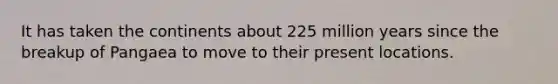 It has taken the continents about 225 million years since the breakup of Pangaea to move to their present locations.