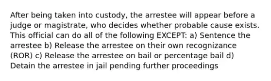 After being taken into custody, the arrestee will appear before a judge or magistrate, who decides whether probable cause exists. This official can do all of the following EXCEPT: a) Sentence the arrestee b) Release the arrestee on their own recognizance (ROR) c) Release the arrestee on bail or percentage bail d) Detain the arrestee in jail pending further proceedings