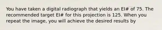 You have taken a digital radiograph that yields an EI# of 75. The recommended target EI# for this projection is 125. When you repeat the image, you will achieve the desired results by