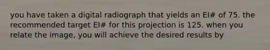 you have taken a digital radiograph that yields an EI# of 75. the recommended target EI# for this projection is 125. when you relate the image, you will achieve the desired results by