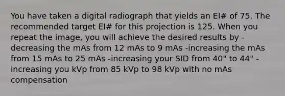 You have taken a digital radiograph that yields an EI# of 75. The recommended target EI# for this projection is 125. When you repeat the image, you will achieve the desired results by -decreasing the mAs from 12 mAs to 9 mAs -increasing the mAs from 15 mAs to 25 mAs -increasing your SID from 40" to 44" -increasing you kVp from 85 kVp to 98 kVp with no mAs compensation