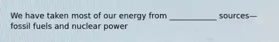 We have taken most of our energy from ____________ sources—fossil fuels and nuclear power