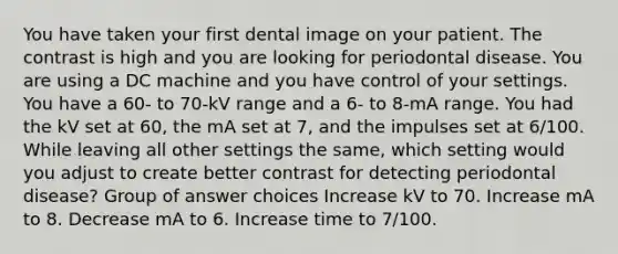 You have taken your first dental image on your patient. The contrast is high and you are looking for periodontal disease. You are using a DC machine and you have control of your settings. You have a 60- to 70-kV range and a 6- to 8-mA range. You had the kV set at 60, the mA set at 7, and the impulses set at 6/100. While leaving all other settings the same, which setting would you adjust to create better contrast for detecting periodontal disease? Group of answer choices Increase kV to 70. Increase mA to 8. Decrease mA to 6. Increase time to 7/100.