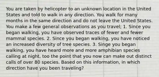 You are taken by helicopter to an unknown location in the United States and told to walk in any direction. You walk for many months in the same direction and do not leave the United States. You make a few general observations as you travel; 1. Since you began walking, you have observed traces of fewer and fewer mammal species. 2. Since you began walking, you have noticed an increased diversity of tree species. 3. Singe you began walking, you have heard more and more amphibian species calling at night, too the point that you now can make out distinct calls of over 80 species. Based on this information, in which direction have you been traveling?