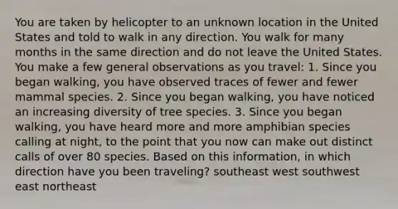 You are taken by helicopter to an unknown location in the United States and told to walk in any direction. You walk for many months in the same direction and do not leave the United States. You make a few general observations as you travel: 1. Since you began walking, you have observed traces of fewer and fewer mammal species. 2. Since you began walking, you have noticed an increasing diversity of tree species. 3. Since you began walking, you have heard more and more amphibian species calling at night, to the point that you now can make out distinct calls of over 80 species. Based on this information, in which direction have you been traveling? southeast west southwest east northeast