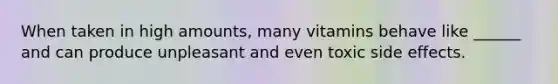When taken in high amounts, many vitamins behave like ______ and can produce unpleasant and even toxic side effects.