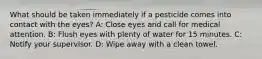 What should be taken immediately if a pesticide comes into contact with the eyes? A: Close eyes and call for medical attention. B: Flush eyes with plenty of water for 15 minutes. C: Notify your supervisor. D: Wipe away with a clean towel.