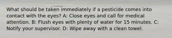 What should be taken immediately if a pesticide comes into contact with the eyes? A: Close eyes and call for medical attention. B: Flush eyes with plenty of water for 15 minutes. C: Notify your supervisor. D: Wipe away with a clean towel.