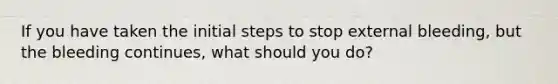 If you have taken the initial steps to stop external bleeding, but the bleeding continues, what should you do?