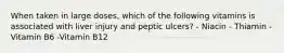 When taken in large doses, which of the following vitamins is associated with liver injury and peptic ulcers? - Niacin - Thiamin - Vitamin B6 -Vitamin B12