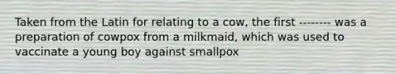 Taken from the Latin for relating to a cow, the first -------- was a preparation of cowpox from a milkmaid, which was used to vaccinate a young boy against smallpox