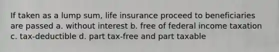 If taken as a lump sum, life insurance proceed to beneficiaries are passed a. without interest b. free of federal income taxation c. tax-deductible d. part tax-free and part taxable