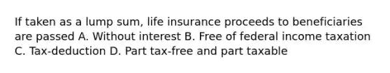 If taken as a lump sum, life insurance proceeds to beneficiaries are passed A. Without interest B. Free of federal income taxation C. Tax-deduction D. Part tax-free and part taxable