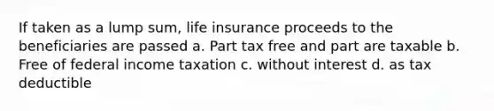 If taken as a lump sum, life insurance proceeds to the beneficiaries are passed a. Part tax free and part are taxable b. Free of federal income taxation c. without interest d. as tax deductible