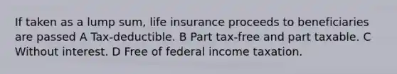 If taken as a lump sum, life insurance proceeds to beneficiaries are passed A Tax-deductible. B Part tax-free and part taxable. C Without interest. D Free of federal income taxation.