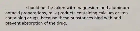 __________ should not be taken with magnesium and aluminum antacid preparations, milk products containing calcium or iron containing drugs, because these substances bind with and prevent absorption of the drug.