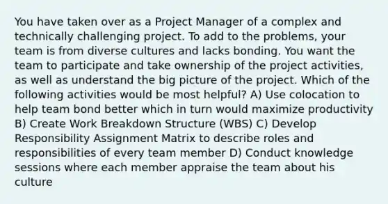 You have taken over as a Project Manager of a complex and technically challenging project. To add to the problems, your team is from diverse cultures and lacks bonding. You want the team to participate and take ownership of the project activities, as well as understand the big picture of the project. Which of the following activities would be most helpful? A) Use colocation to help team bond better which in turn would maximize productivity B) Create Work Breakdown Structure (WBS) C) Develop Responsibility Assignment Matrix to describe roles and responsibilities of every team member D) Conduct knowledge sessions where each member appraise the team about his culture