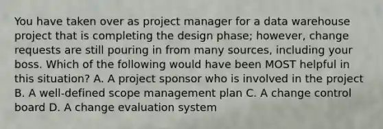 You have taken over as project manager for a data warehouse project that is completing the design phase; however, change requests are still pouring in from many sources, including your boss. Which of the following would have been MOST helpful in this situation? A. A project sponsor who is involved in the project B. A well-defined scope management plan C. A change control board D. A change evaluation system