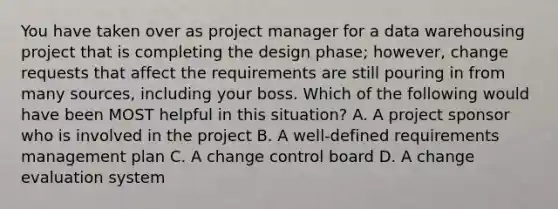 You have taken over as project manager for a data warehousing project that is completing the design phase; however, change requests that affect the requirements are still pouring in from many sources, including your boss. Which of the following would have been MOST helpful in this situation? A. A project sponsor who is involved in the project B. A well-defined requirements management plan C. A change control board D. A change evaluation system