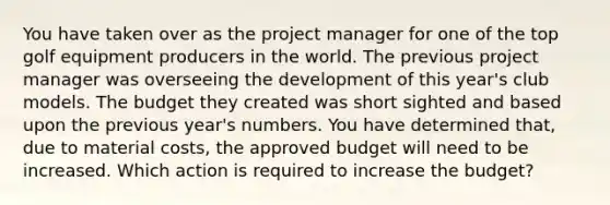 You have taken over as the project manager for one of the top golf equipment producers in the world. The previous project manager was overseeing the development of this year's club models. The budget they created was short sighted and based upon the previous year's numbers. You have determined that, due to material costs, the approved budget will need to be increased. Which action is required to increase the budget?