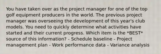 You have taken over as the project manager for one of the top golf equipment producers in the world. The previous project manager was overseeing the development of this year's club models. You need to quickly determine what activities have started and their current progress. Which item is the *BEST* source of this information? - Schedule baseline - Project management plan - Work performance data - Variance analysis