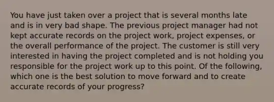 You have just taken over a project that is several months late and is in very bad shape. The previous project manager had not kept accurate records on the project work, project expenses, or the overall performance of the project. The customer is still very interested in having the project completed and is not holding you responsible for the project work up to this point. Of the following, which one is the best solution to move forward and to create accurate records of your progress?