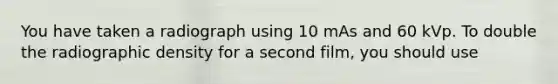 You have taken a radiograph using 10 mAs and 60 kVp. To double the radiographic density for a second film, you should use