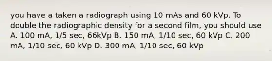 you have a taken a radiograph using 10 mAs and 60 kVp. To double the radiographic density for a second film, you should use A. 100 mA, 1/5 sec, 66kVp B. 150 mA, 1/10 sec, 60 kVp C. 200 mA, 1/10 sec, 60 kVp D. 300 mA, 1/10 sec, 60 kVp