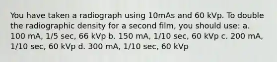 You have taken a radiograph using 10mAs and 60 kVp. To double the radiographic density for a second film, you should use: a. 100 mA, 1/5 sec, 66 kVp b. 150 mA, 1/10 sec, 60 kVp c. 200 mA, 1/10 sec, 60 kVp d. 300 mA, 1/10 sec, 60 kVp