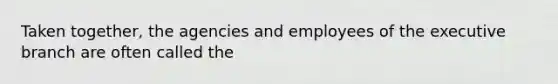 Taken together, the agencies and employees of the executive branch are often called the