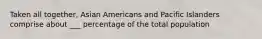 Taken all together, Asian Americans and Pacific Islanders comprise about ___ percentage of the total population