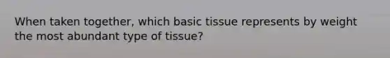 When taken together, which basic tissue represents by weight the most abundant type of tissue?