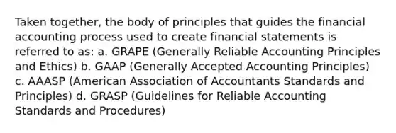 Taken together, the body of principles that guides the financial accounting process used to create financial statements is referred to as: a. GRAPE (Generally Reliable Accounting Principles and Ethics) b. GAAP (Generally Accepted Accounting Principles) c. AAASP (American Association of Accountants Standards and Principles) d. GRASP (Guidelines for Reliable Accounting Standards and Procedures)