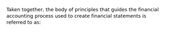 Taken together, the body of principles that guides the financial accounting process used to create financial statements is referred to as: