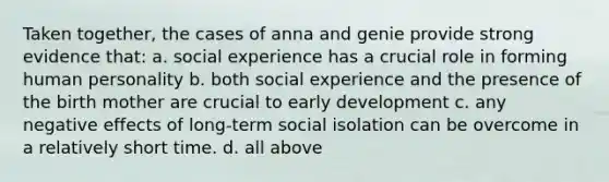 Taken together, the cases of anna and genie provide strong evidence that: a. social experience has a crucial role in forming human personality b. both social experience and the presence of the birth mother are crucial to early development c. any negative effects of long-term social isolation can be overcome in a relatively short time. d. all above