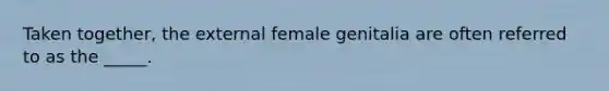 Taken together, the external female genitalia are often referred to as the _____.