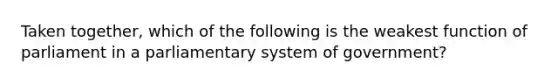 Taken together, which of the following is the weakest function of parliament in a parliamentary system of government?