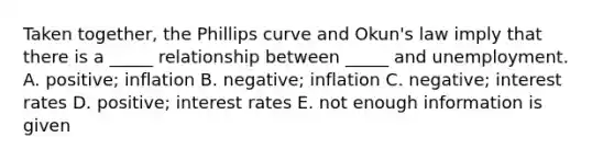 Taken together, the Phillips curve and Okun's law imply that there is a _____ relationship between _____ and unemployment. A. positive; inflation B. negative; inflation C. negative; interest rates D. positive; interest rates E. not enough information is given