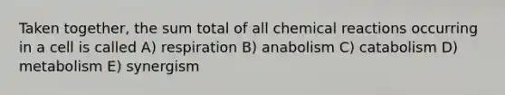 Taken together, the sum total of all chemical reactions occurring in a cell is called A) respiration B) anabolism C) catabolism D) metabolism E) synergism