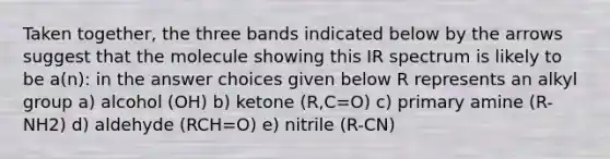 Taken together, the three bands indicated below by the arrows suggest that the molecule showing this IR spectrum is likely to be a(n): in the answer choices given below R represents an alkyl group a) alcohol (OH) b) ketone (R,C=O) c) primary amine (R-NH2) d) aldehyde (RCH=O) e) nitrile (R-CN)