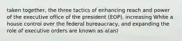 taken together, the three tactics of enhancing reach and power of the executive office of the president (EOP), increasing White a house control over the federal bureaucracy, and expanding the role of executive orders are known as a(an)