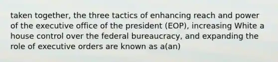 taken together, the three tactics of enhancing reach and power of the executive office of the president (EOP), increasing White a house control over the federal bureaucracy, and expanding the role of executive orders are known as a(an)