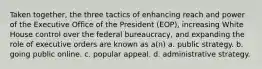 Taken together, the three tactics of enhancing reach and power of the Executive Office of the President (EOP), increasing White House control over the federal bureaucracy, and expanding the role of executive orders are known as a(n) a. public strategy. b. going public online. c. popular appeal. d. administrative strategy.