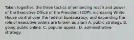 Taken together, the three tactics of enhancing reach and power of the Executive Office of the President (EOP), increasing White House control over the federal bureaucracy, and expanding the role of executive orders are known as a(an) A. public strategy. B. going public online. C. popular appeal. D. administrative strategy.