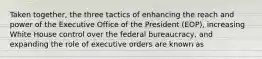 Taken together, the three tactics of enhancing the reach and power of the Executive Office of the President (EOP), increasing White House control over the federal bureaucracy, and expanding the role of executive orders are known as