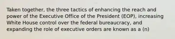 Taken together, the three tactics of enhancing the reach and power of the Executive Office of the President (EOP), increasing White House control over the federal bureaucracy, and expanding the role of executive orders are known as a (n)