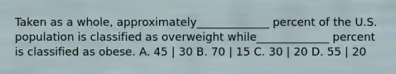 Taken as a whole, approximately_____________ percent of the U.S. population is classified as overweight while_____________ percent is classified as obese. A. 45 | 30 B. 70 | 15 C. 30 | 20 D. 55 | 20