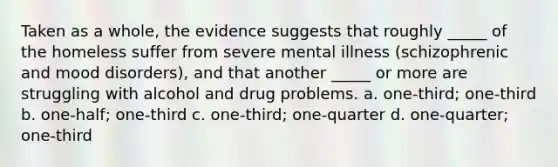 Taken as a whole, the evidence suggests that roughly _____ of the homeless suffer from severe mental illness (schizophrenic and mood disorders), and that another _____ or more are struggling with alcohol and drug problems. a. one-third; one-third b. one-half; one-third c. one-third; one-quarter d. one-quarter; one-third